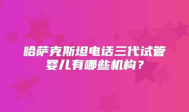 哈萨克斯坦电话三代试管婴儿有哪些机构？
