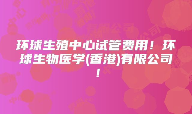 环球生殖中心试管费用！环球生物医学(香港)有限公司！
