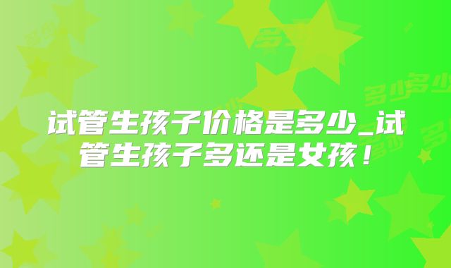 试管生孩子价格是多少_试管生孩子多还是女孩！