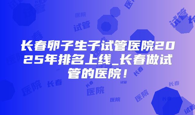 长春卵子生子试管医院2025年排名上线_长春做试管的医院!