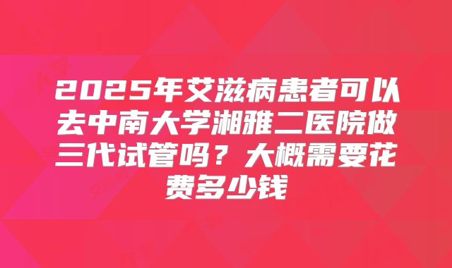 2025年艾滋病患者可以去中南大学湘雅二医院做三代试管吗？大概需要花费多少钱