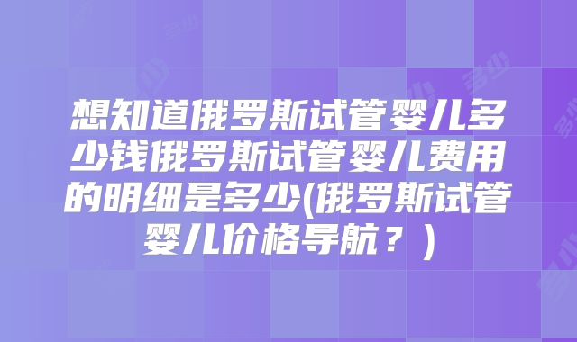 想知道俄罗斯试管婴儿多少钱俄罗斯试管婴儿费用的明细是多少(俄罗斯试管婴儿价格导航？)