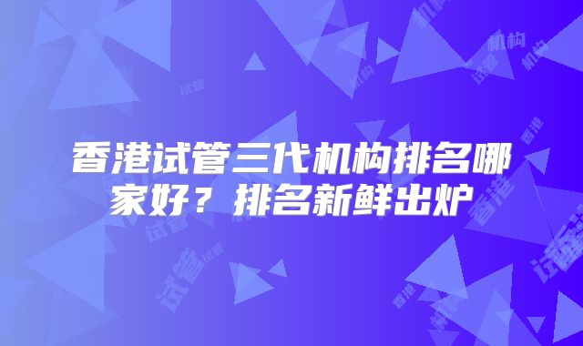 香港试管三代机构排名哪家好？排名新鲜出炉
