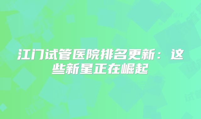 江门试管医院排名更新：这些新星正在崛起