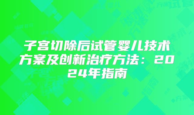 子宫切除后试管婴儿技术方案及创新治疗方法：2024年指南