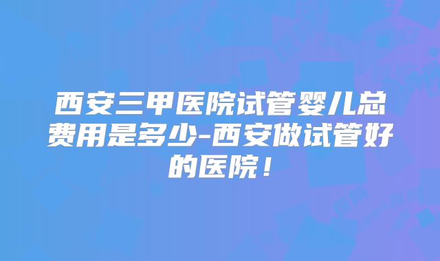 西安三甲医院试管婴儿总费用是多少-西安做试管好的医院！