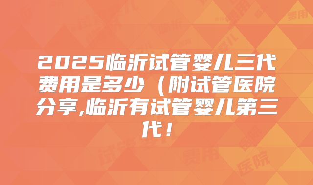 2025临沂试管婴儿三代费用是多少（附试管医院分享,临沂有试管婴儿第三代！