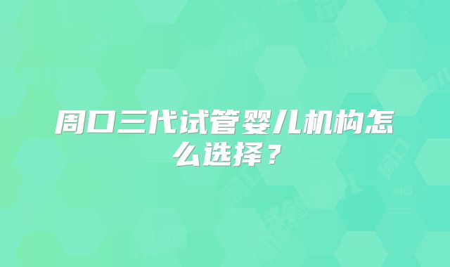 周口三代试管婴儿机构怎么选择?