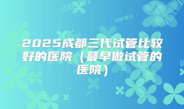 2025成都三代试管比较好的医院(蕞早做试管的医院)