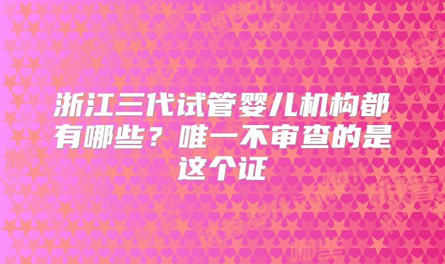 浙江三代试管婴儿机构都有哪些?唯一不审查的是这个证