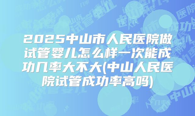 2025中山市人民医院做试管婴儿怎么样一次能成功几率大不大(中山人民医院试管成功率高吗)