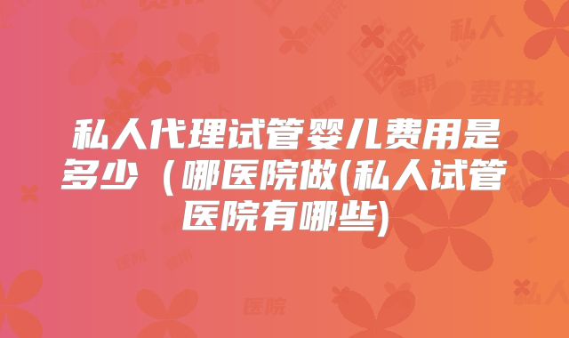 私人代理试管婴儿费用是多少（哪医院做(私人试管医院有哪些)