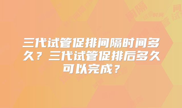 三代试管促排间隔时间多久?三代试管促排后多久可以完成?