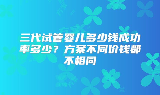 三代试管婴儿多少钱成功率多少?方案不同价钱都不相同