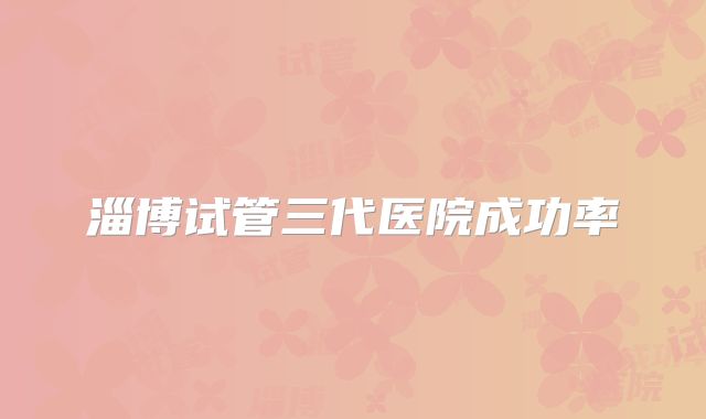 淄博试管三代医院成功率