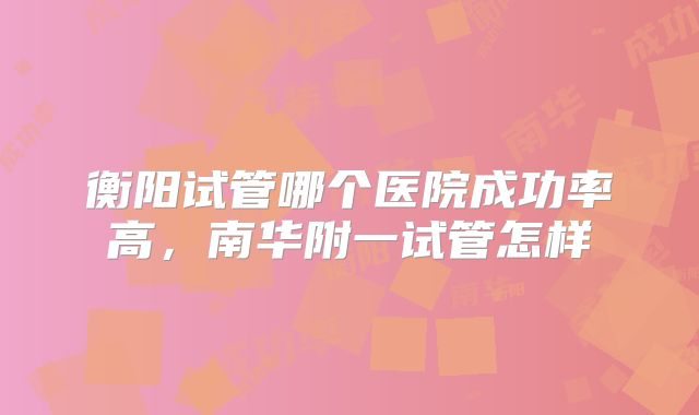 衡阳试管哪个医院成功率高，南华附一试管怎样