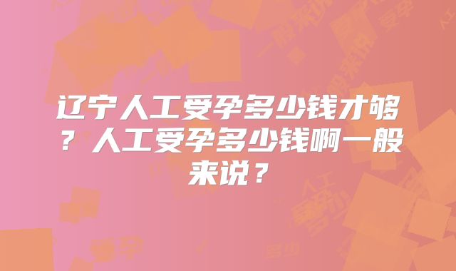 辽宁人工受孕多少钱才够?人工受孕多少钱啊一般来说?