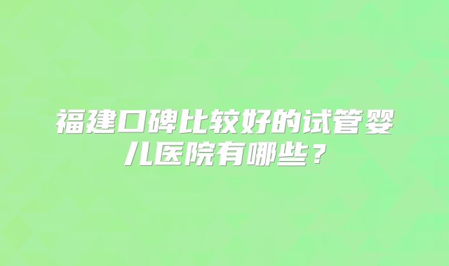 福建口碑比较好的试管婴儿医院有哪些？
