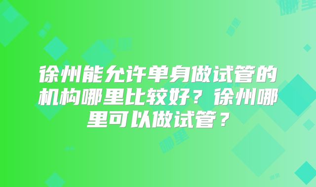 徐州能允许单身做试管的机构哪里比较好？徐州哪里可以做试管？