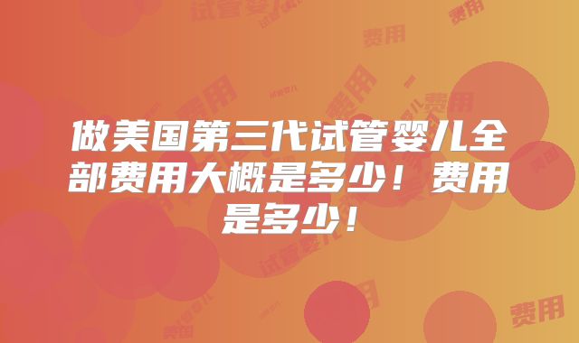 做美国第三代试管婴儿全部费用大概是多少!费用是多少!