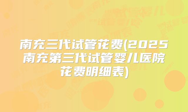 南充三代试管花费(2025南充第三代试管婴儿医院花费明细表)