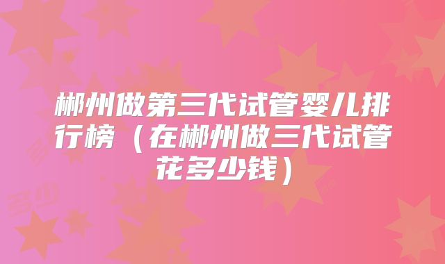 郴州做第三代试管婴儿排行榜(在郴州做三代试管花多少钱)