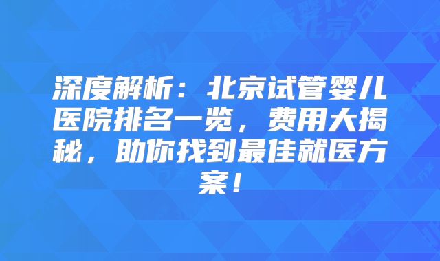深度解析：北京试管婴儿医院排名一览，费用大揭秘，助你找到最佳就医方案！