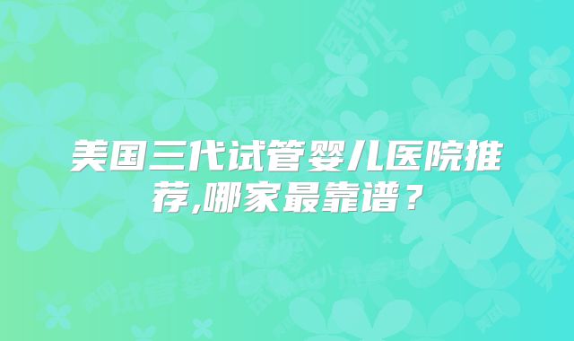 美国三代试管婴儿医院推荐,哪家最靠谱？