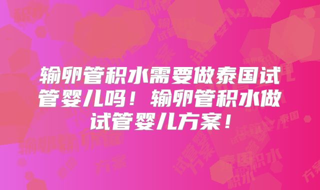 输卵管积水需要做泰国试管婴儿吗！输卵管积水做试管婴儿方案！