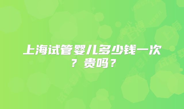上海试管婴儿多少钱一次?贵吗?