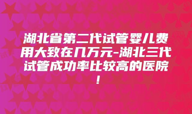 湖北省第二代试管婴儿费用大致在几万元-湖北三代试管成功率比较高的医院！