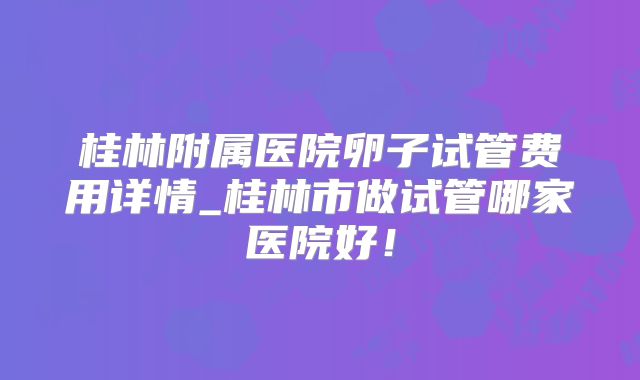 桂林附属医院卵子试管费用详情_桂林市做试管哪家医院好！
