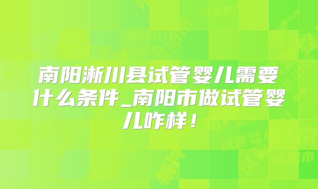 南阳淅川县试管婴儿需要什么条件_南阳市做试管婴儿咋样！
