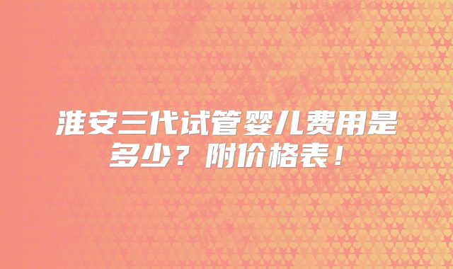 淮安三代试管婴儿费用是多少？附价格表！