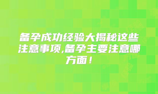 备孕成功经验大揭秘这些注意事项,备孕主要注意哪方面!