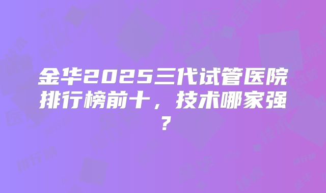 金华2025三代试管医院排行榜前十，技术哪家强？