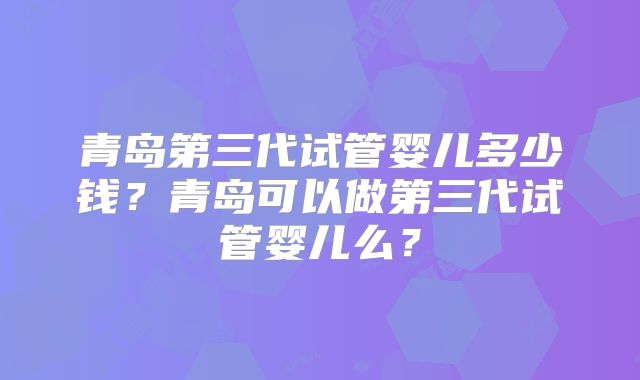 青岛第三代试管婴儿多少钱?青岛可以做第三代试管婴儿么?