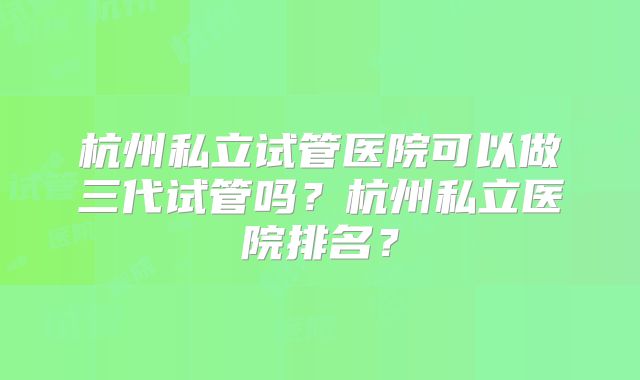 杭州私立试管医院可以做三代试管吗？杭州私立医院排名？