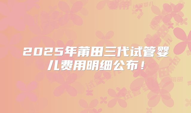 2025年莆田三代试管婴儿费用明细公布！