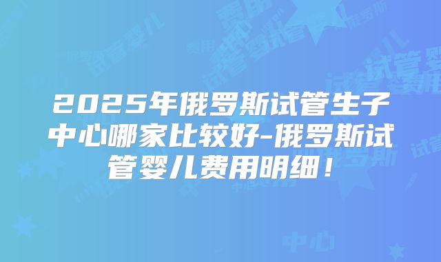 2025年俄罗斯试管生子中心哪家比较好-俄罗斯试管婴儿费用明细！