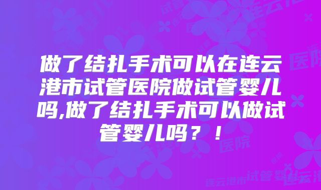 做了结扎手术可以在连云港市试管医院做试管婴儿吗,做了结扎手术可以做试管婴儿吗?!