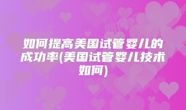 如何提高美国试管婴儿的成功率(美国试管婴儿技术如何)