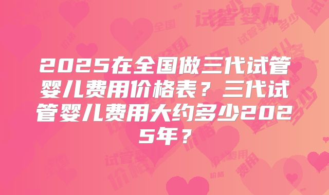 2025在全国做三代试管婴儿费用价格表？三代试管婴儿费用大约多少2025年？