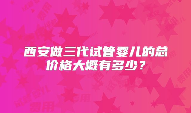西安做三代试管婴儿的总价格大概有多少?