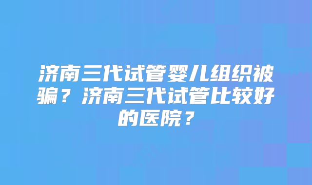 济南三代试管婴儿组织被骗？济南三代试管比较好的医院？