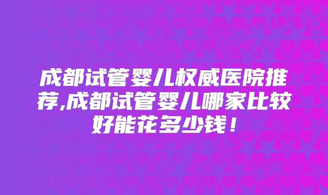 成都试管婴儿权威医院推荐,成都试管婴儿哪家比较好能花多少钱！