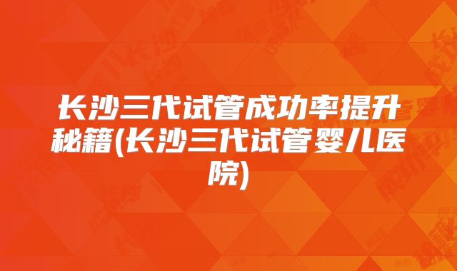 长沙三代试管成功率提升秘籍(长沙三代试管婴儿医院)