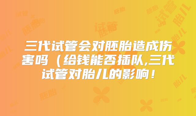 三代试管会对胚胎造成伤害吗(给钱能否插队,三代试管对胎儿的影响!