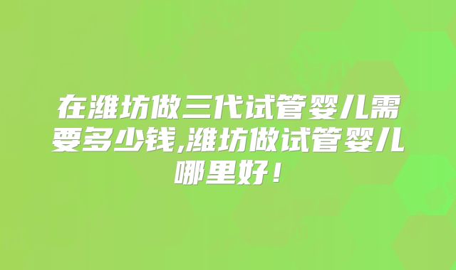 在潍坊做三代试管婴儿需要多少钱,潍坊做试管婴儿哪里好！