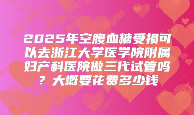 2025年空腹血糖受损可以去浙江大学医学院附属妇产科医院做三代试管吗？大概要花费多少钱